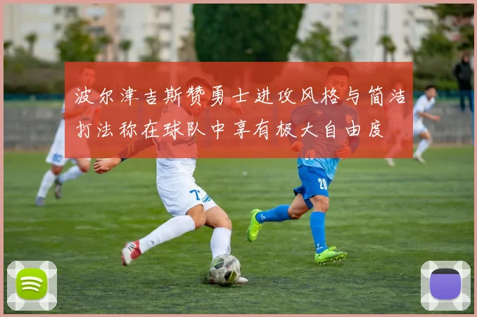 波尔津吉斯赞勇士进攻风格与简洁打法称在球队中享有极大自由度