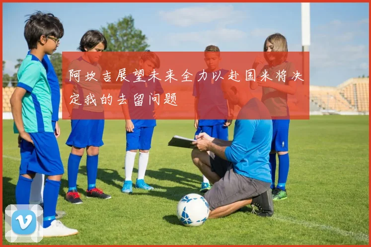 阿坎吉展望未来全力以赴国米将决定我的去留问题