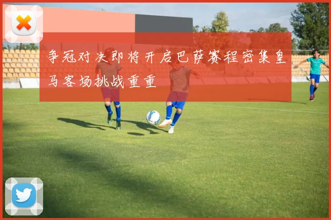 争冠对决即将开启巴萨赛程密集皇马客场挑战重重