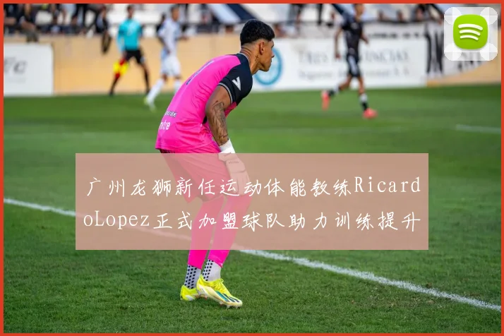 广州龙狮新任运动体能教练RicardoLopez正式加盟球队助力训练提升