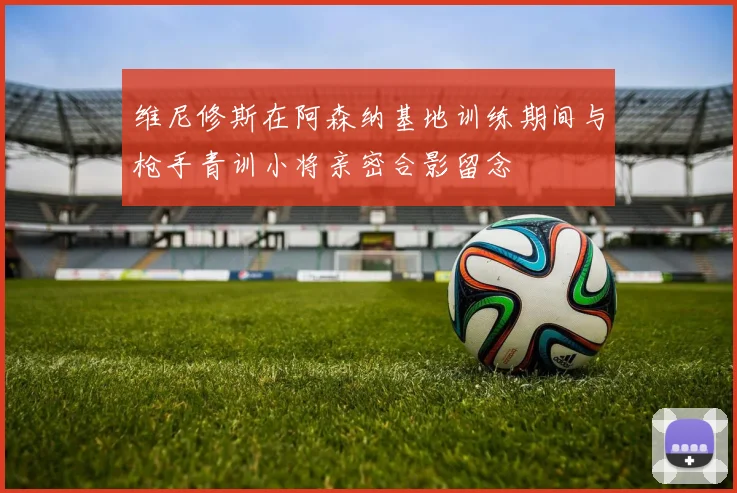 维尼修斯在阿森纳基地训练期间与枪手青训小将亲密合影留念