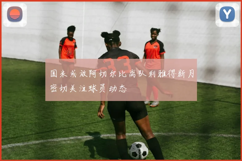 国米或放阿切尔比离队利雅得新月密切关注球员动态