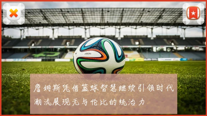 詹姆斯凭借篮球智慧继续引领时代潮流展现无与伦比的统治力