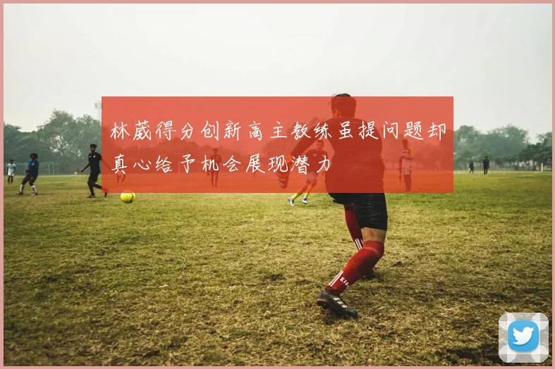 林葳得分创新高主教练虽提问题却真心给予机会展现潜力
