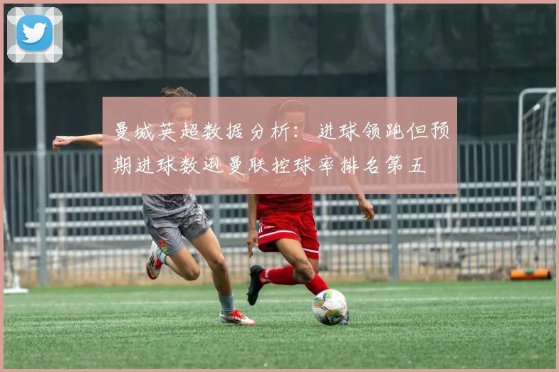 曼城英超数据分析：进球领跑但预期进球数逊曼联控球率排名第五