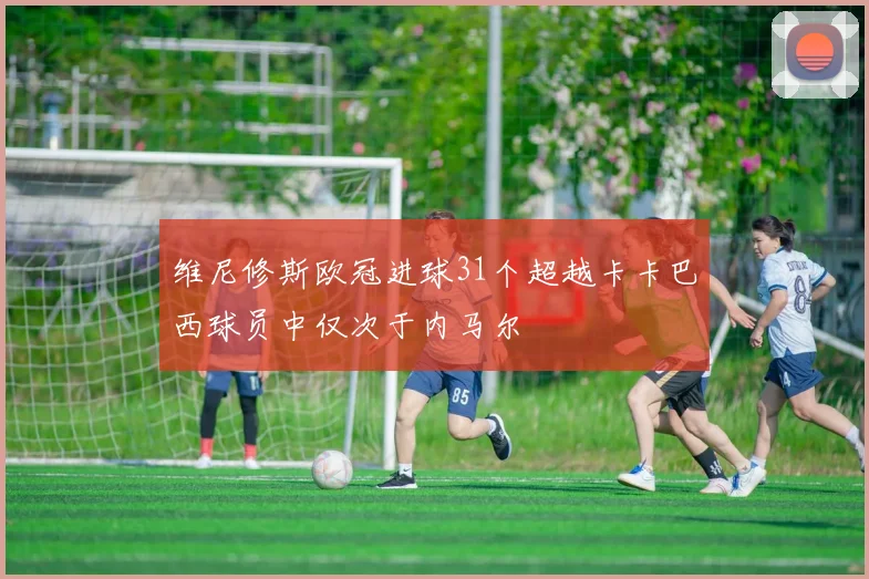 维尼修斯欧冠进球31个超越卡卡巴西球员中仅次于内马尔