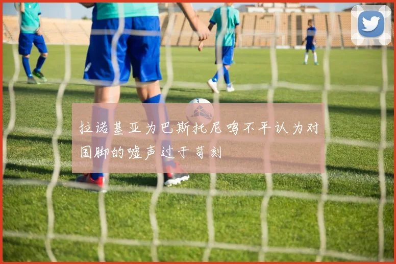 拉诺基亚为巴斯托尼鸣不平认为对国脚的嘘声过于苛刻