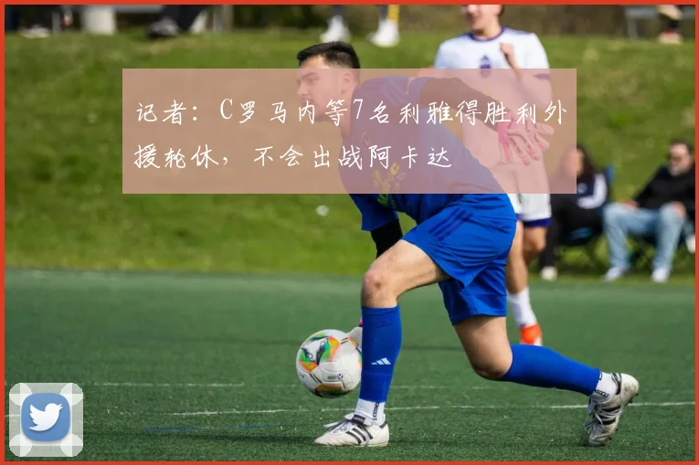 记者：C罗马内等7名利雅得胜利外援轮休，不会出战阿卡达