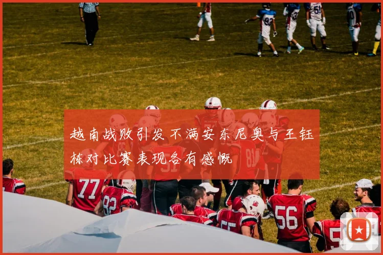 越南战败引发不满安东尼奥与王钰栋对比赛表现各有感慨
