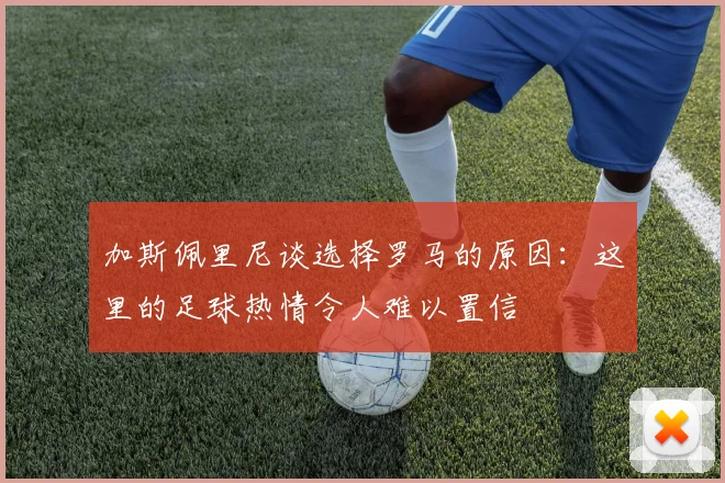 加斯佩里尼谈选择罗马的原因：这里的足球热情令人难以置信