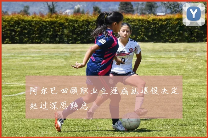 阿尔巴回顾职业生涯成就退役决定经过深思熟虑