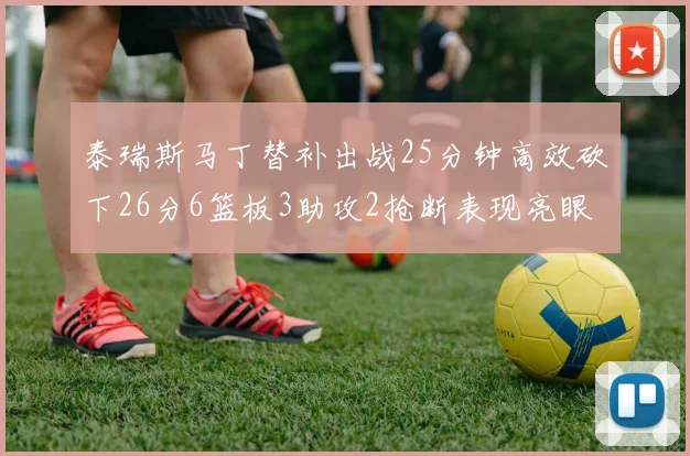泰瑞斯马丁替补出战25分钟高效砍下26分6篮板3助攻2抢断表现亮眼