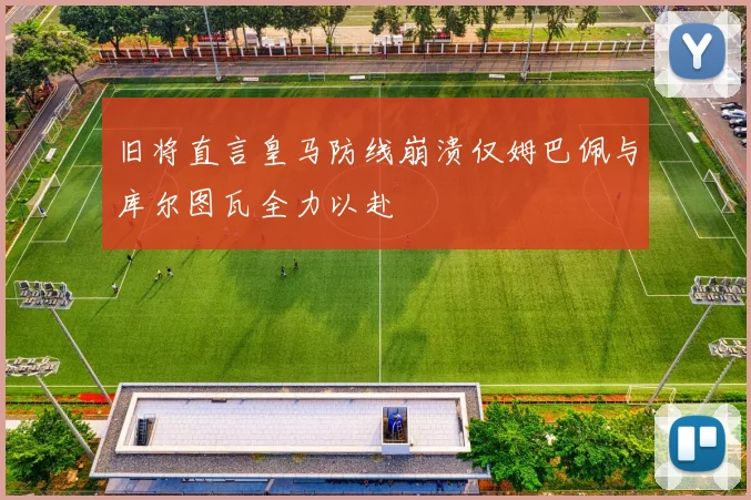 旧将直言皇马防线崩溃仅姆巴佩与库尔图瓦全力以赴