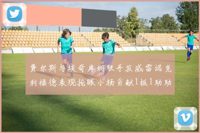 费尔斯与埃奇库姆联手发威雷诺克利福德表现抢眼小杨贡献1板1助助力球队