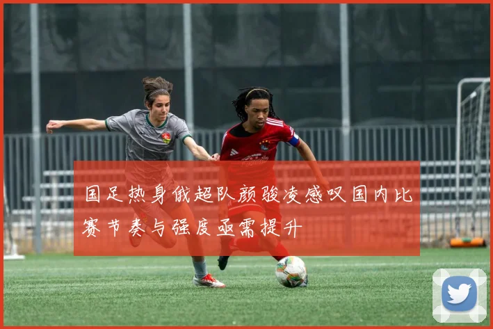 国足热身俄超队颜骏凌感叹国内比赛节奏与强度亟需提升