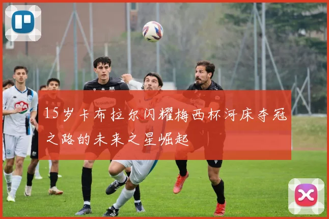 15岁卡布拉尔闪耀梅西杯河床夺冠之路的未来之星崛起