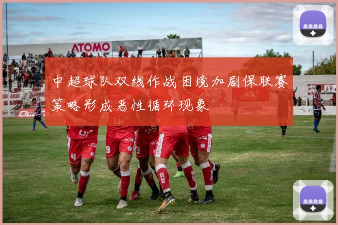 中超球队双线作战困境加剧保联赛策略形成恶性循环现象