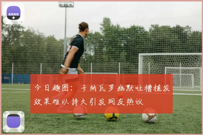 今日趣图：卡纳瓦罗幽默吐槽植发效果难以持久引发网友热议