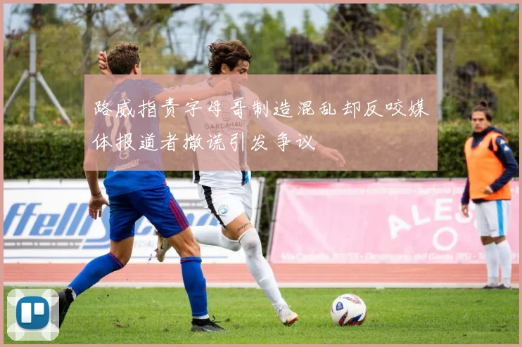 路威指责字母哥制造混乱却反咬媒体报道者撒谎引发争议