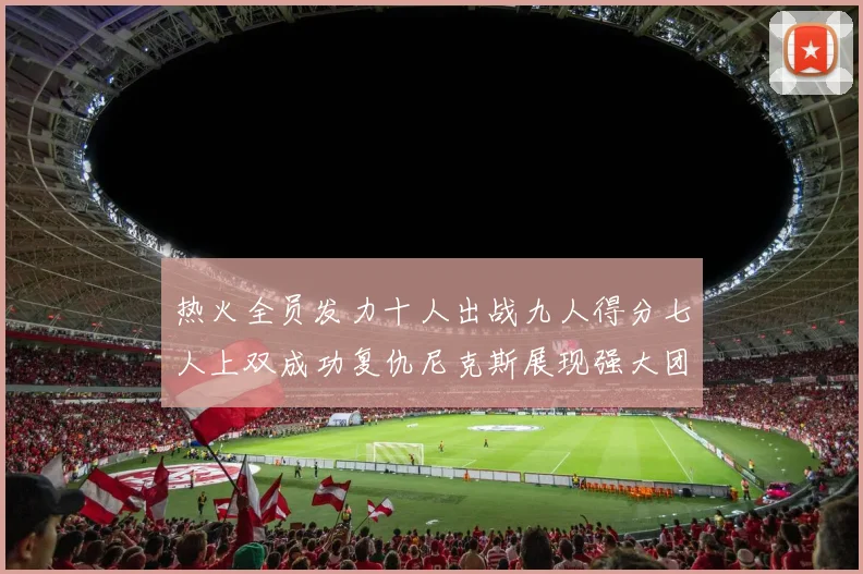 热火全员发力十人出战九人得分七人上双成功复仇尼克斯展现强大团队实力