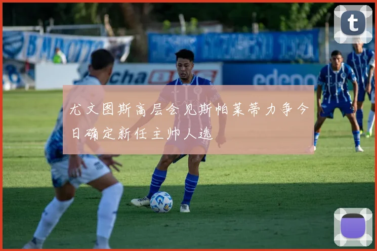 尤文图斯高层会见斯帕莱蒂力争今日确定新任主帅人选