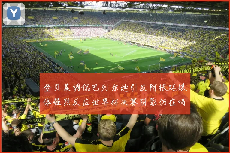 登贝莱调侃巴列尔迪引发阿根廷媒体强烈反应世界杯决赛阴影仍在吗