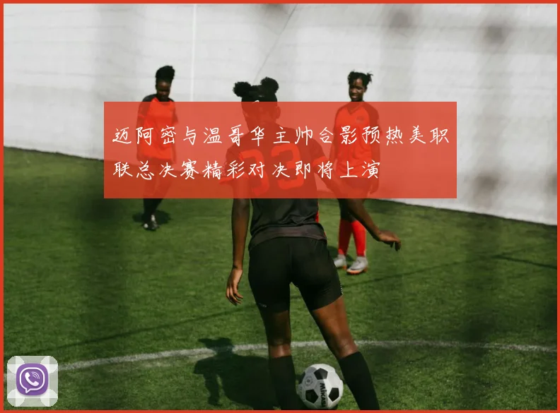 迈阿密与温哥华主帅合影预热美职联总决赛精彩对决即将上演