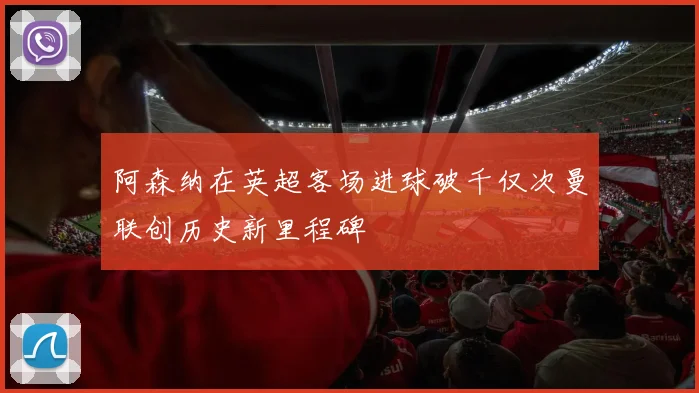 阿森纳在英超客场进球破千仅次曼联创历史新里程碑